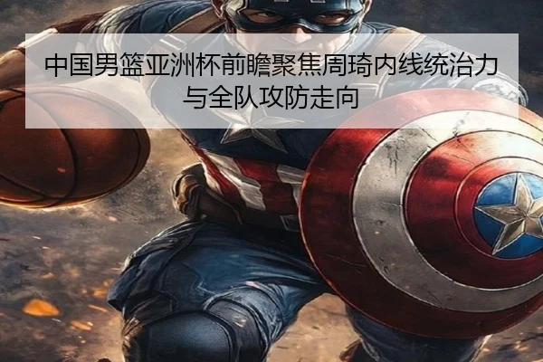 中国男篮亚洲杯前瞻聚焦周琦内线统治力与全队攻防走向