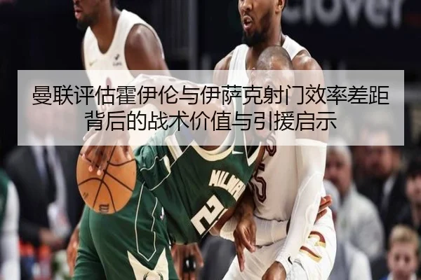 曼联评估霍伊伦与伊萨克射门效率差距背后的战术价值与引援启示