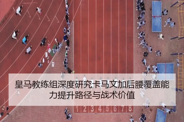 皇马教练组深度研究卡马文加后腰覆盖能力提升路径与战术价值