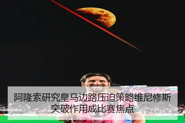 阿隆索研究皇马边路压迫策略维尼修斯突破作用成比赛焦点
